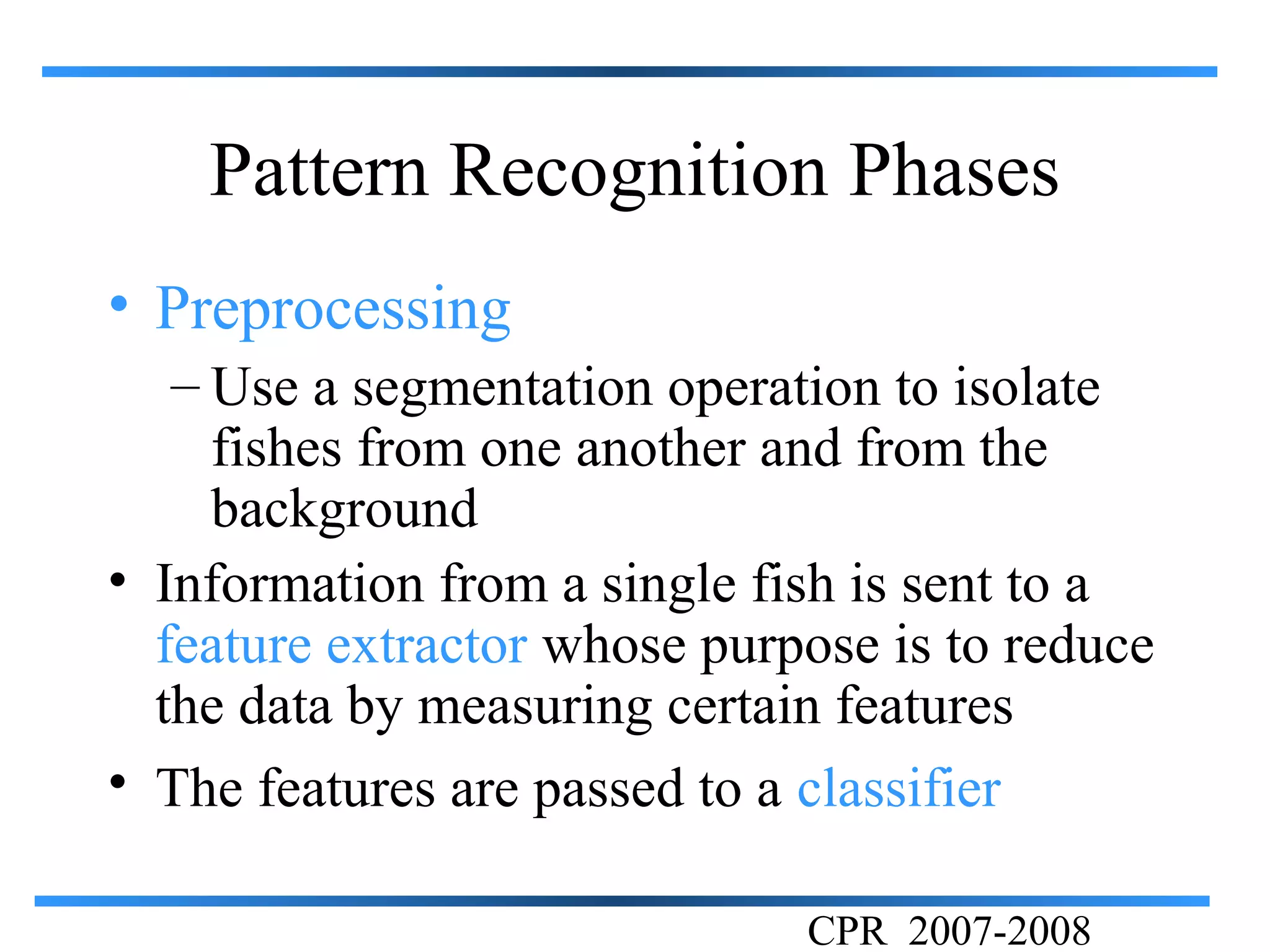 Pattern Recognition Phases
• Preprocessing
   – Use a segmentation operation to isolate
     fishes from one another and from the
     background
• Information from a single fish is sent to a
  feature extractor whose purpose is to reduce
  the data by measuring certain features
• The features are passed to a classifier

                              CPR 2007-2008
 