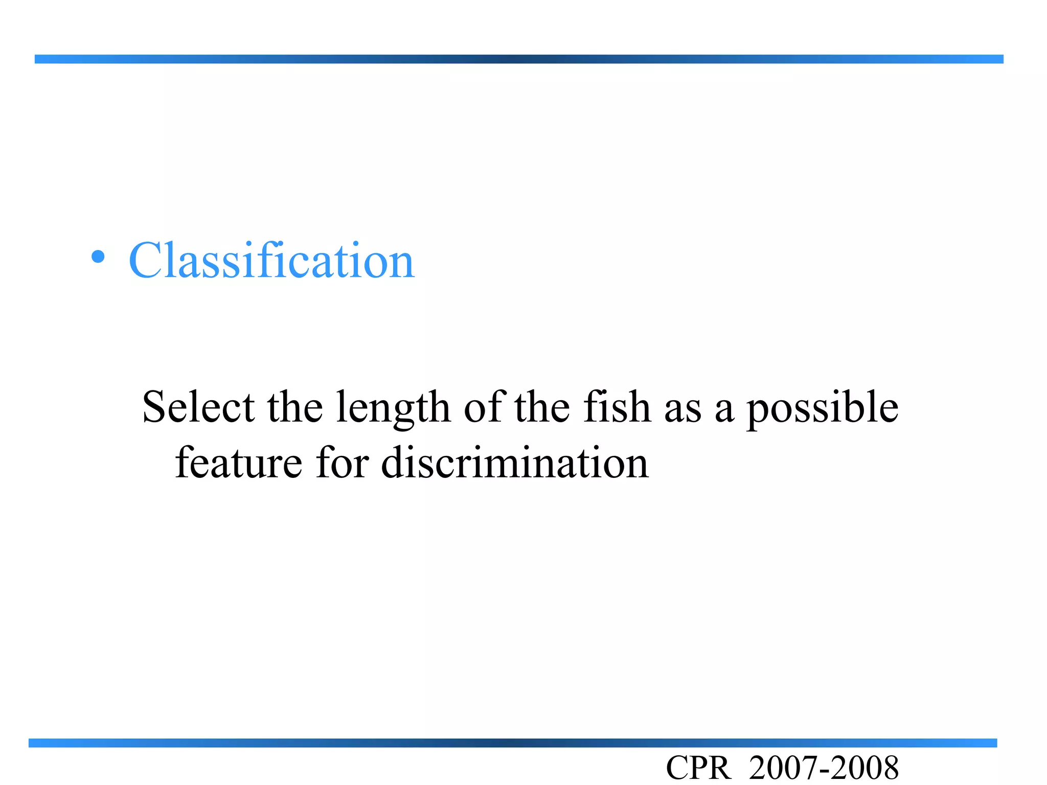 • Classification

  Select the length of the fish as a possible
   feature for discrimination




                               CPR 2007-2008
 