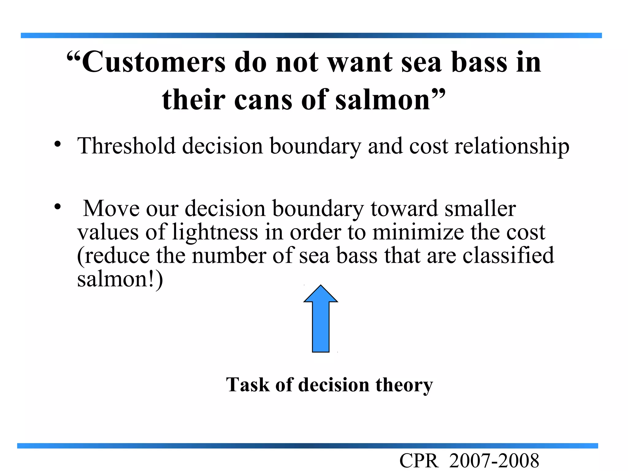 “Customers do not want sea bass in
       their cans of salmon”
• Threshold decision boundary and cost relationship

• Move our decision boundary toward smaller
  values of lightness in order to minimize the cost
  (reduce the number of sea bass that are classified
  salmon!)



                 Task of decision theory


                                    CPR 2007-2008
 