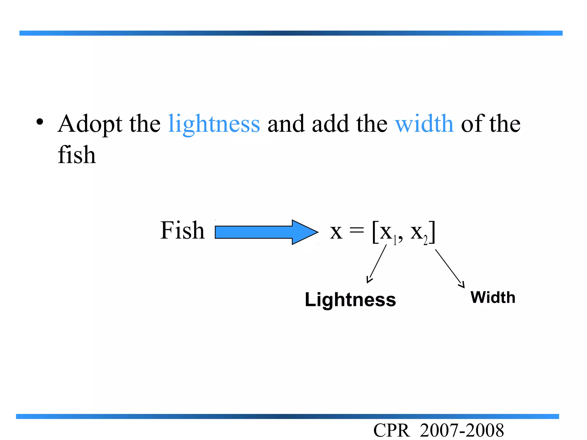 • Adopt the lightness and add the width of the
  fish

           Fish            x = [x1, x2]

                         Lightness        Width




                                CPR 2007-2008
 