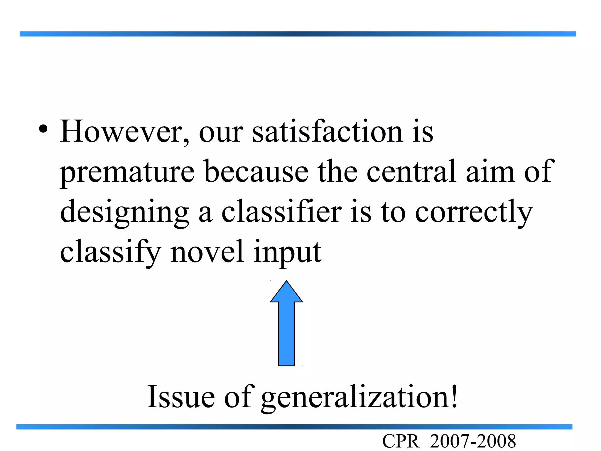 • However, our satisfaction is
  premature because the central aim of
  designing a classifier is to correctly
  classify novel input



        Issue of generalization!
                          CPR 2007-2008
 