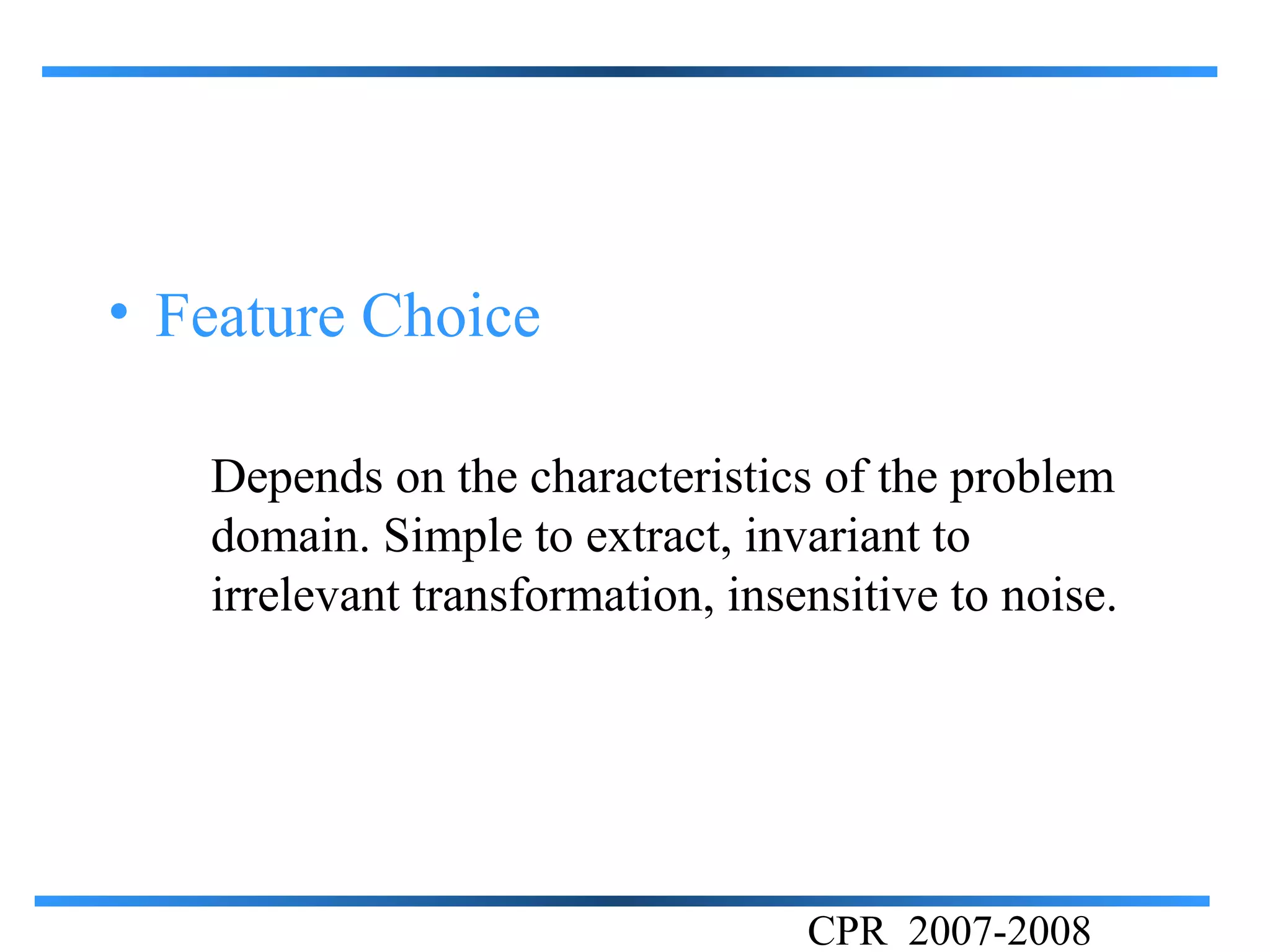 • Feature Choice

   Depends on the characteristics of the problem
   domain. Simple to extract, invariant to
   irrelevant transformation, insensitive to noise.




                                  CPR 2007-2008
 