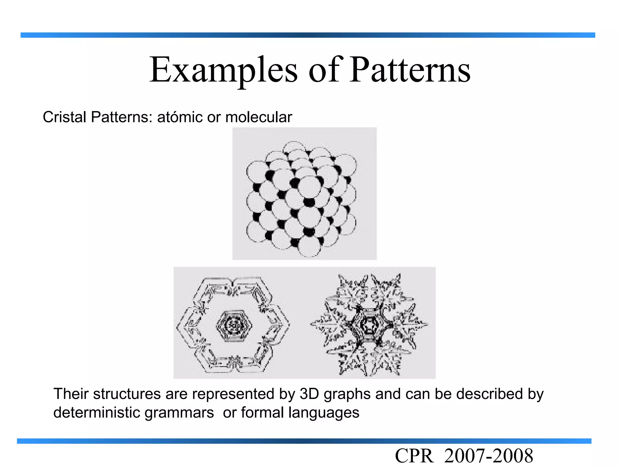 Examples of Patterns
Cristal Patterns: atómic or molecular




 Their structures are represented by 3D graphs and can be described by
 deterministic grammars or formal languages

                                                 CPR 2007-2008
 