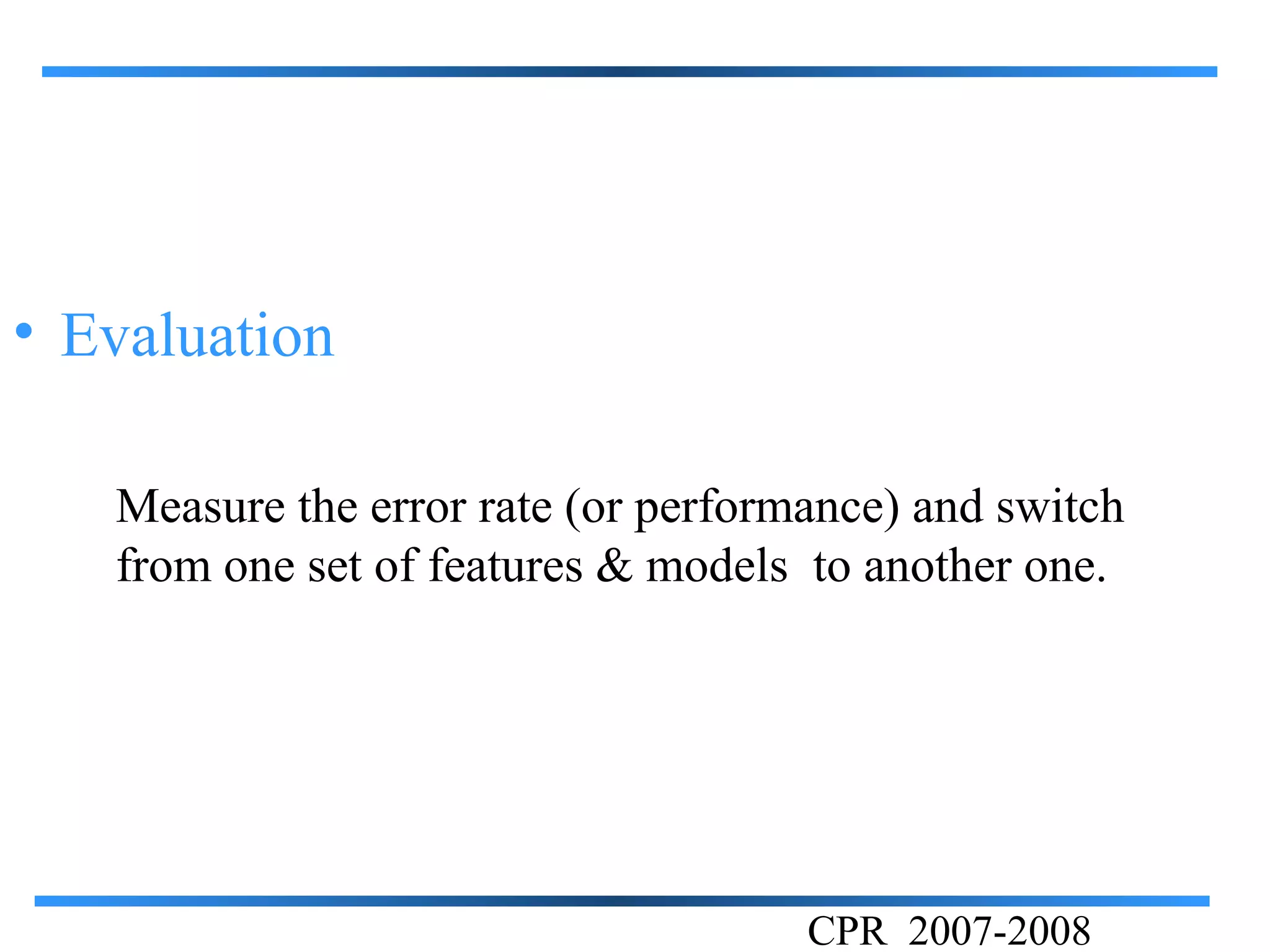 • Evaluation

   Measure the error rate (or performance) and switch
   from one set of features & models to another one.




                                     CPR 2007-2008
 