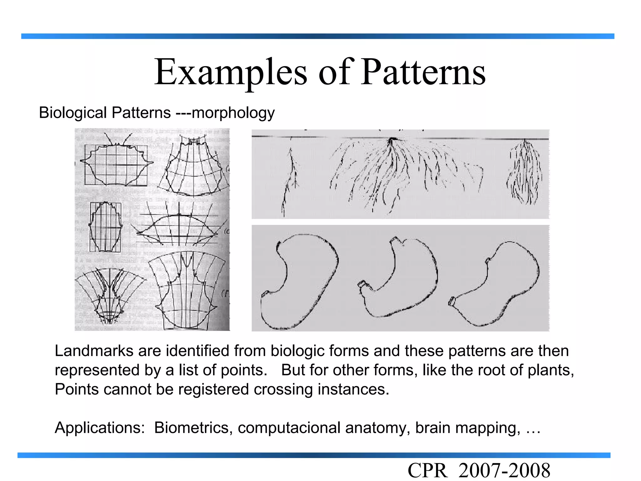 Examples of Patterns
Biological Patterns ---morphology




  Landmarks are identified from biologic forms and these patterns are then
  represented by a list of points. But for other forms, like the root of plants,
  Points cannot be registered crossing instances.

  Applications: Biometrics, computacional anatomy, brain mapping, …

                                                      CPR 2007-2008
 