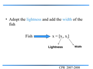 • Adopt the lightness and add the width of the
  fish

           Fish            x = [x1, x2]

                         Lightness        Width




                                CPR 2007-2008
 