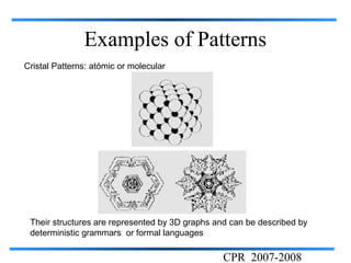 Examples of Patterns
Cristal Patterns: atómic or molecular




 Their structures are represented by 3D graphs and can be described by
 deterministic grammars or formal languages

                                                 CPR 2007-2008
 