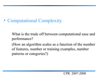 • Computational Complexity

   What is the trade off between computational ease and
   performance?
   (How an algorithm scales as a function of the number
   of features, number or training examples, number
   patterns or categories?)




                                   CPR 2007-2008
 