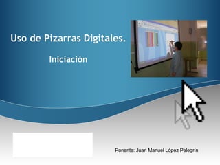 Ponente: Juan Manuel López Pelegrín Uso de Pizarras Digitales. Iniciación 