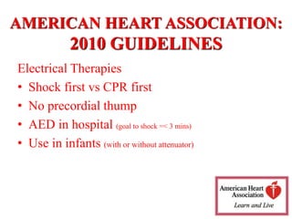 Electrical Therapies
• Shock first vs CPR first
• No precordial thump
• AED in hospital (goal to shock =< 3 mins)
• Use in infants (with or without attenuator)
AMERICAN HEART ASSOCIATION:
2010 GUIDELINES
 