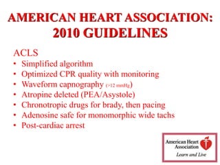 ACLS
• Simplified algorithm
• Optimized CPR quality with monitoring
• Waveform capnography (>12 mmHg)
• Atropine deleted (PEA/Asystole)
• Chronotropic drugs for brady, then pacing
• Adenosine safe for monomorphic wide tachs
• Post-cardiac arrest
AMERICAN HEART ASSOCIATION:
2010 GUIDELINES
 