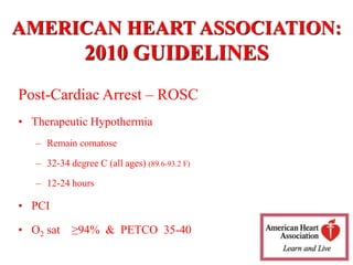 AMERICAN HEART ASSOCIATION:
2010 GUIDELINES
Post-Cardiac Arrest – ROSC
• Therapeutic Hypothermia
– Remain comatose
– 32-34 degree C (all ages) (89.6-93.2 F)
– 12-24 hours
• PCI
• O2 sat ≥94% & PETCO 35-40
 