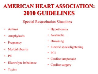 AMERICAN HEART ASSOCIATION:
2010 GUIDELINES
• Asthma
• Anaphylaxis
• Pregnancy
• Morbid obesity
• PE
• Electrolyte imbalance
• Toxins
Special Resuscitation Situations
• Hypothermia
• Avalanche
• Drowning
• Electric shock/lightening
• PCI
• Cardiac tamponade
• Cardiac surgery
 