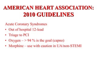 AMERICAN HEART ASSOCIATION:
2010 GUIDELINES
Acute Coronary Syndromes
• Out of hospital 12-lead
• Triage to PCI
• Oxygen – > 94 % is the goal (capno)
• Morphine – use with caution in UA/non-STEMI
 