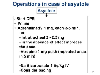 24
Operations in case of asystole
Asystole
• Start CPR
• IV line
• Adrenaline:IV 1 mg, each 3-5 min.
-or
- intratracheal 2 - 2.5 mg
- in the absence of effect increase
the dose
-Atropine 1 mg push (repeated once
in 5 min)
•Na Bicarbonate 1 Eq/kg IV
•Consider pacing
 