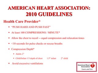 AMERICAN HEART ASSOCIATION:
2010 GUIDELINES
Health Care Provider*
 “PUSH HARD AND PUSH FAST”
 At least 100 COMPRESSIONS / MINUTE*
 Allow the chest to recoil -- equal compression and relaxation times
 <10 seconds for pulse checks or rescue breaths
 Compression Depth*
 Adults 2”
 Child/Infant 1/3 depth of chest 1.5" infant 2" child
 Avoid excessive ventilations
 