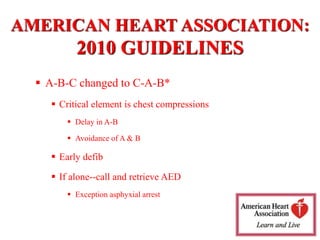  A-B-C changed to C-A-B*
 Critical element is chest compressions
 Delay in A-B
 Avoidance of A & B
 Early defib
 If alone--call and retrieve AED
 Exception asphyxial arrest
AMERICAN HEART ASSOCIATION:
2010 GUIDELINES
 