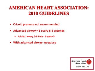 AMERICAN HEART ASSOCIATION:
2010 GUIDELINES
• Cricoid pressure not recommended
• Advanced airway = 1 every 6-8 seconds
• Adult: 1 every 5-6 Peds: 1 every 3
• With advanced airway- no pause
 