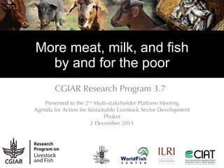 More meat, milk, and fish by and for the poor CGIAR Research Program 3.7 Presented to the 2 nd  Multi-stakeholder Platform Meeting Agenda for Action for Sustainable Livestock Sector Development Phuket 2 December 2011 