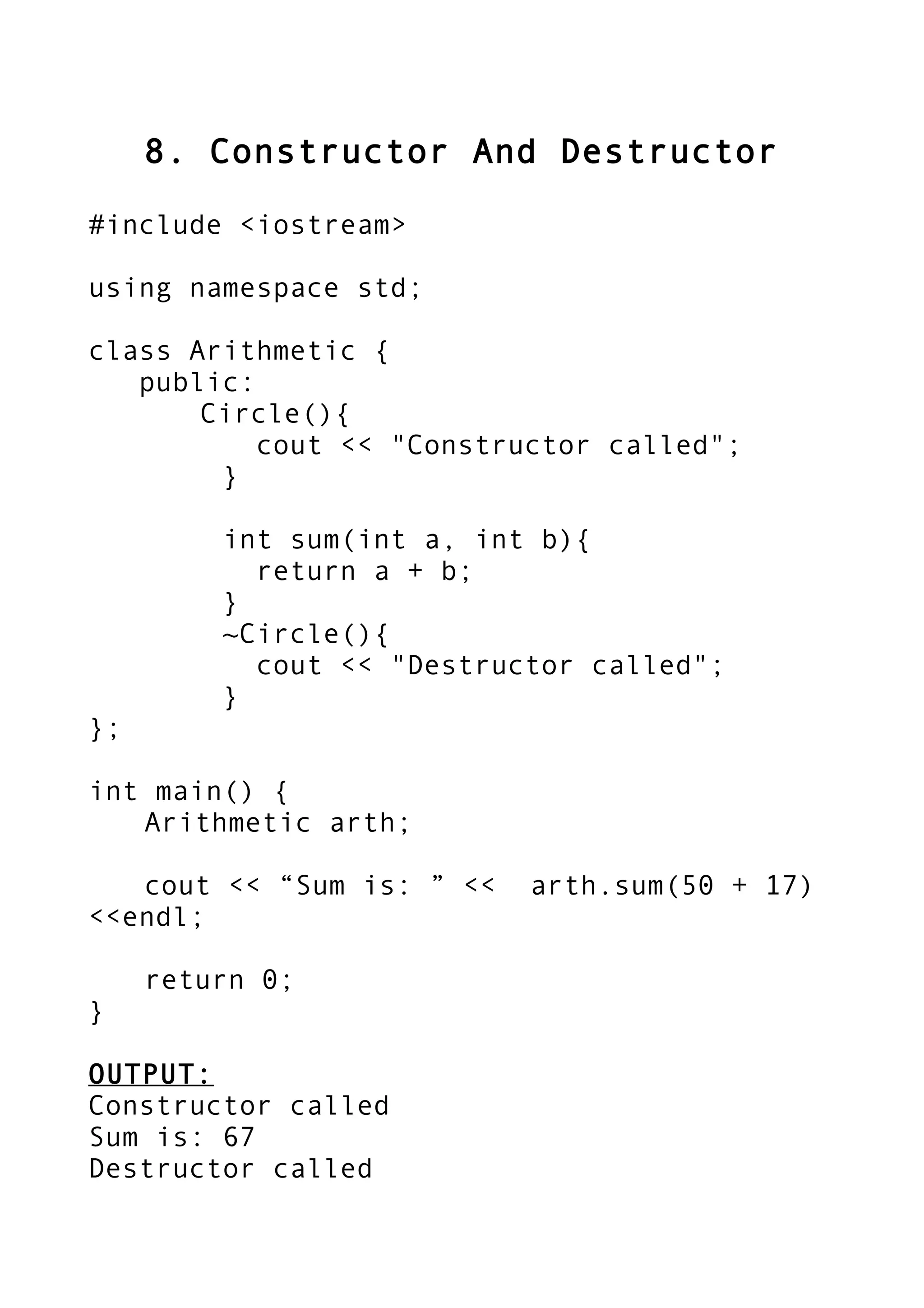 8. Constructor And Destructor
#include <iostream>
using namespace std;
class Arithmetic {
public:
Circle(){
cout << "Constructor called";
}
int sum(int a, int b){
return a + b;
}
~Circle(){
cout << "Destructor called";
}
};
int main() {
Arithmetic arth;
cout << “Sum is: ” << arth.sum(50 + 17)
<<endl;
return 0;
}
OUTPUT:
Constructor called
Sum is: 67
Destructor called
 