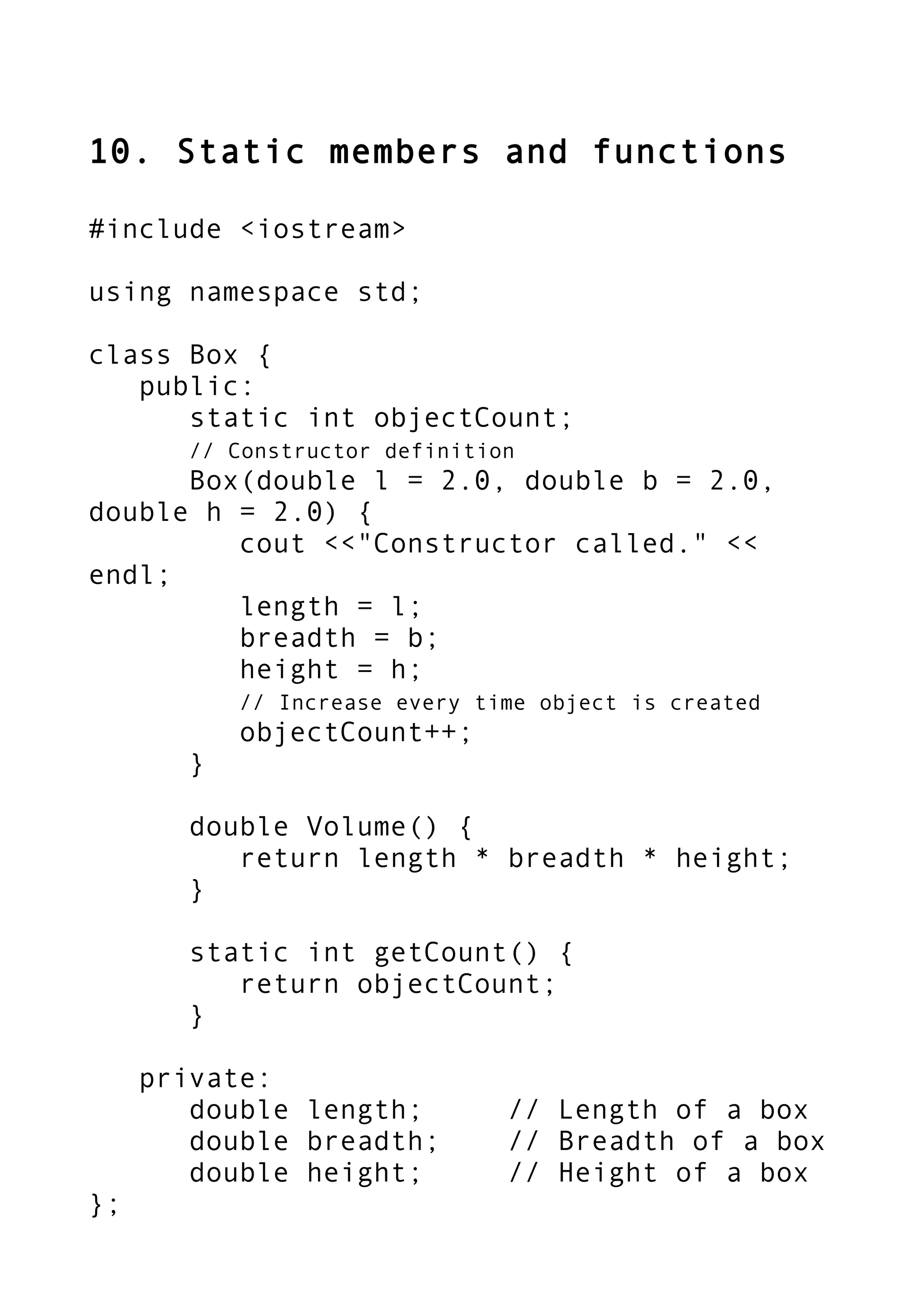 10. Static members and functions
#include <iostream>
using namespace std;
class Box {
public:
static int objectCount;
// Constructor definition
Box(double l = 2.0, double b = 2.0,
double h = 2.0) {
cout <<"Constructor called." <<
endl;
length = l;
breadth = b;
height = h;
// Increase every time object is created
objectCount++;
}
double Volume() {
return length * breadth * height;
}
static int getCount() {
return objectCount;
}
private:
double length; // Length of a box
double breadth; // Breadth of a box
double height; // Height of a box
};
 