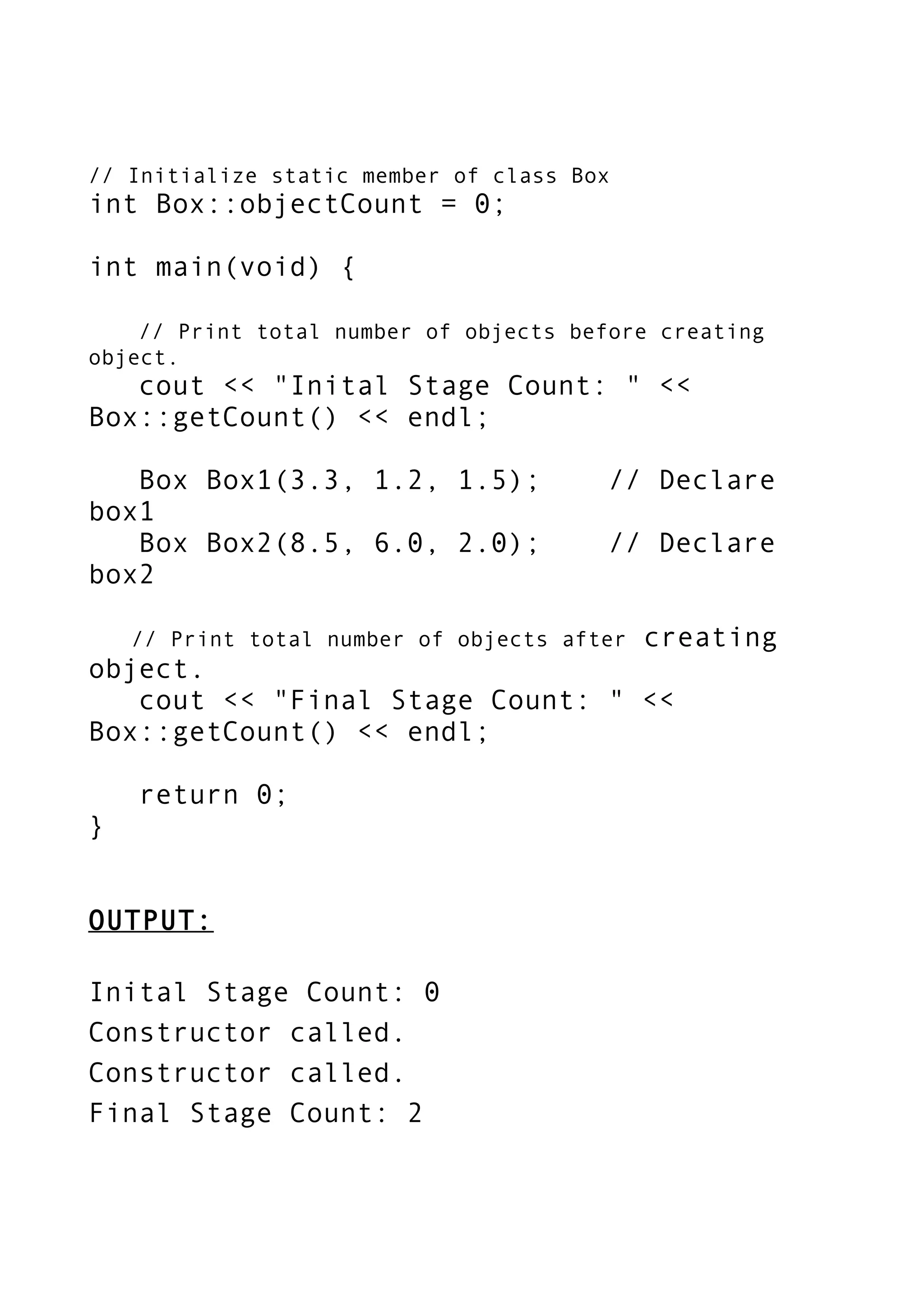 // Initialize static member of class Box
int Box::objectCount = 0;
int main(void) {
// Print total number of objects before creating
object.
cout << "Inital Stage Count: " <<
Box::getCount() << endl;
Box Box1(3.3, 1.2, 1.5); // Declare
box1
Box Box2(8.5, 6.0, 2.0); // Declare
box2
// Print total number of objects after creating
object.
cout << "Final Stage Count: " <<
Box::getCount() << endl;
return 0;
}
OUTPUT:
Inital Stage Count: 0
Constructor called.
Constructor called.
Final Stage Count: 2
 