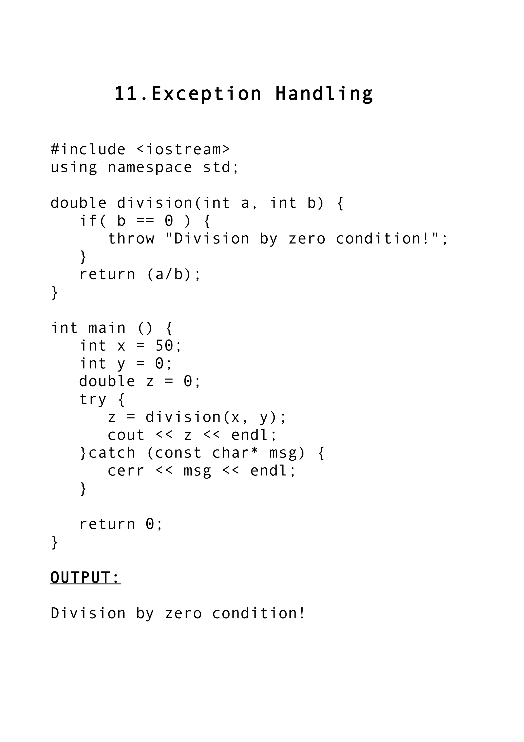 11.Exception Handling
#include <iostream>
using namespace std;
double division(int a, int b) {
if( b == 0 ) {
throw "Division by zero condition!";
}
return (a/b);
}
int main () {
int x = 50;
int y = 0;
double z = 0;
try {
z = division(x, y);
cout << z << endl;
}catch (const char* msg) {
cerr << msg << endl;
}
return 0;
}
OUTPUT:
Division by zero condition!
 