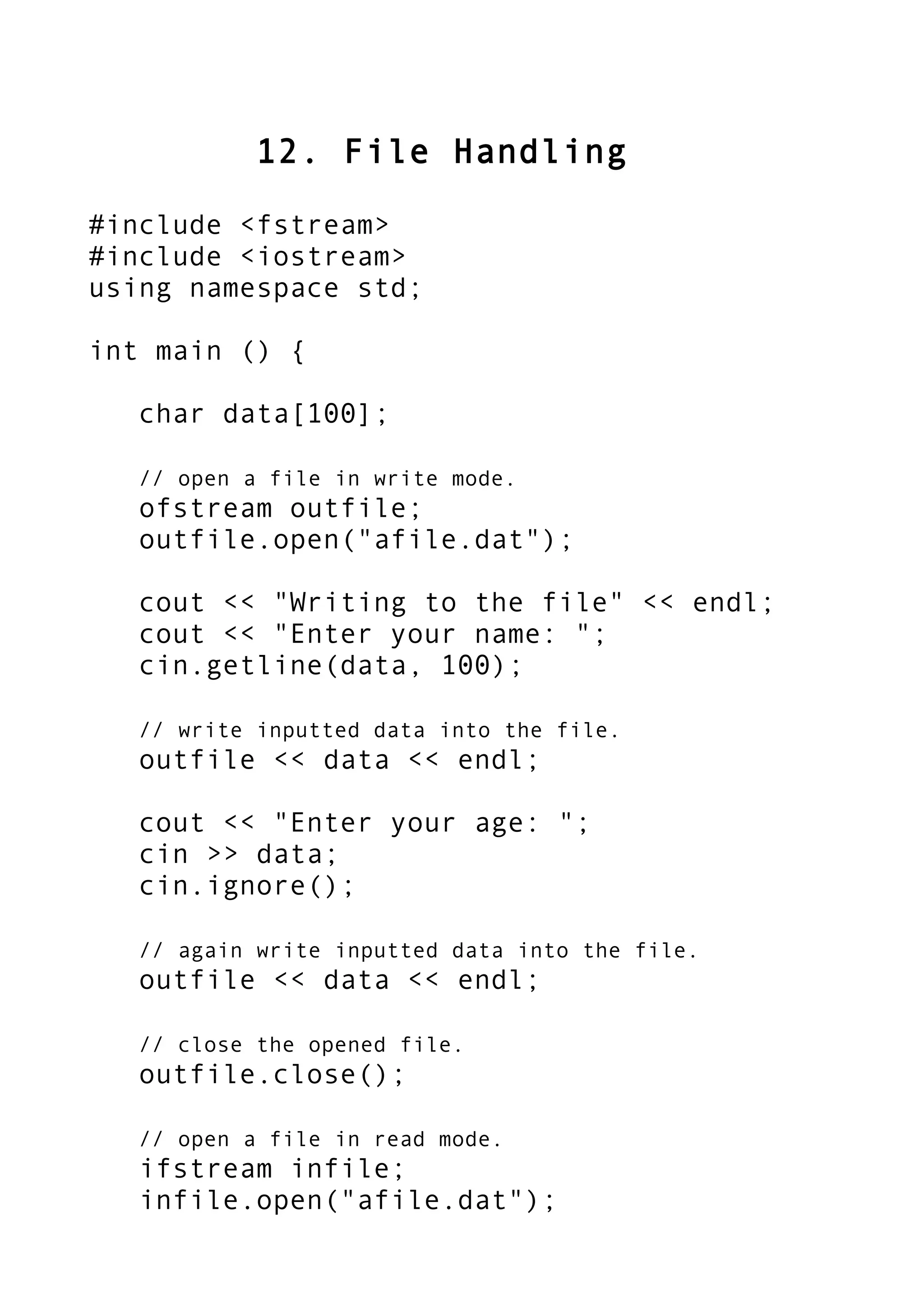 12. File Handling
#include <fstream>
#include <iostream>
using namespace std;
int main () {
char data[100];
// open a file in write mode.
ofstream outfile;
outfile.open("afile.dat");
cout << "Writing to the file" << endl;
cout << "Enter your name: ";
cin.getline(data, 100);
// write inputted data into the file.
outfile << data << endl;
cout << "Enter your age: ";
cin >> data;
cin.ignore();
// again write inputted data into the file.
outfile << data << endl;
// close the opened file.
outfile.close();
// open a file in read mode.
ifstream infile;
infile.open("afile.dat");
 