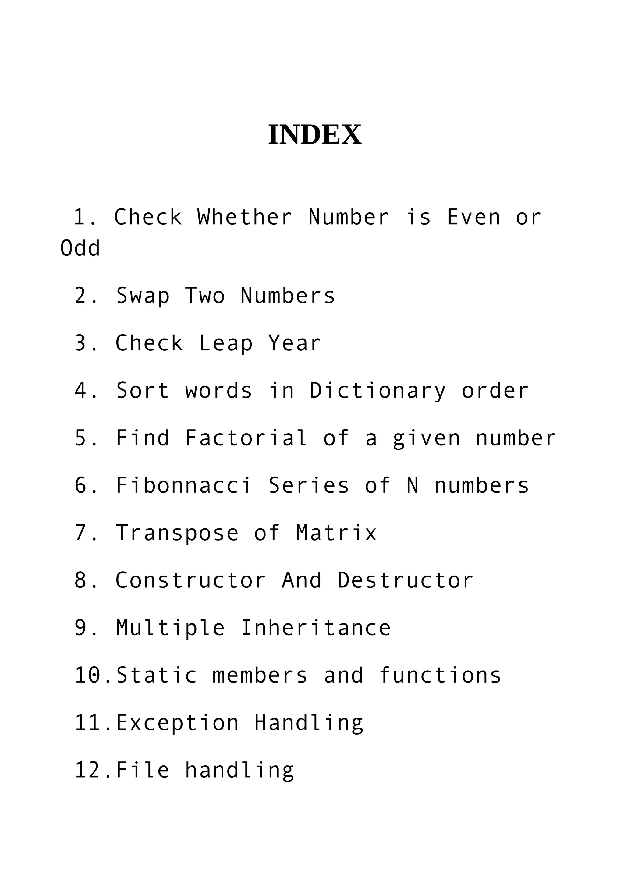 1. Check Whether Number is Even or
Odd
2. Swap Two Numbers
3. Check Leap Year
4. Sort words in Dictionary order
5. Find Factorial of a given number
6. Fibonnacci Series of N numbers
7. Transpose of Matrix
8. Constructor And Destructor
9. Multiple Inheritance
10.Static members and functions
11.Exception Handling
12.File handling
INDEX
 