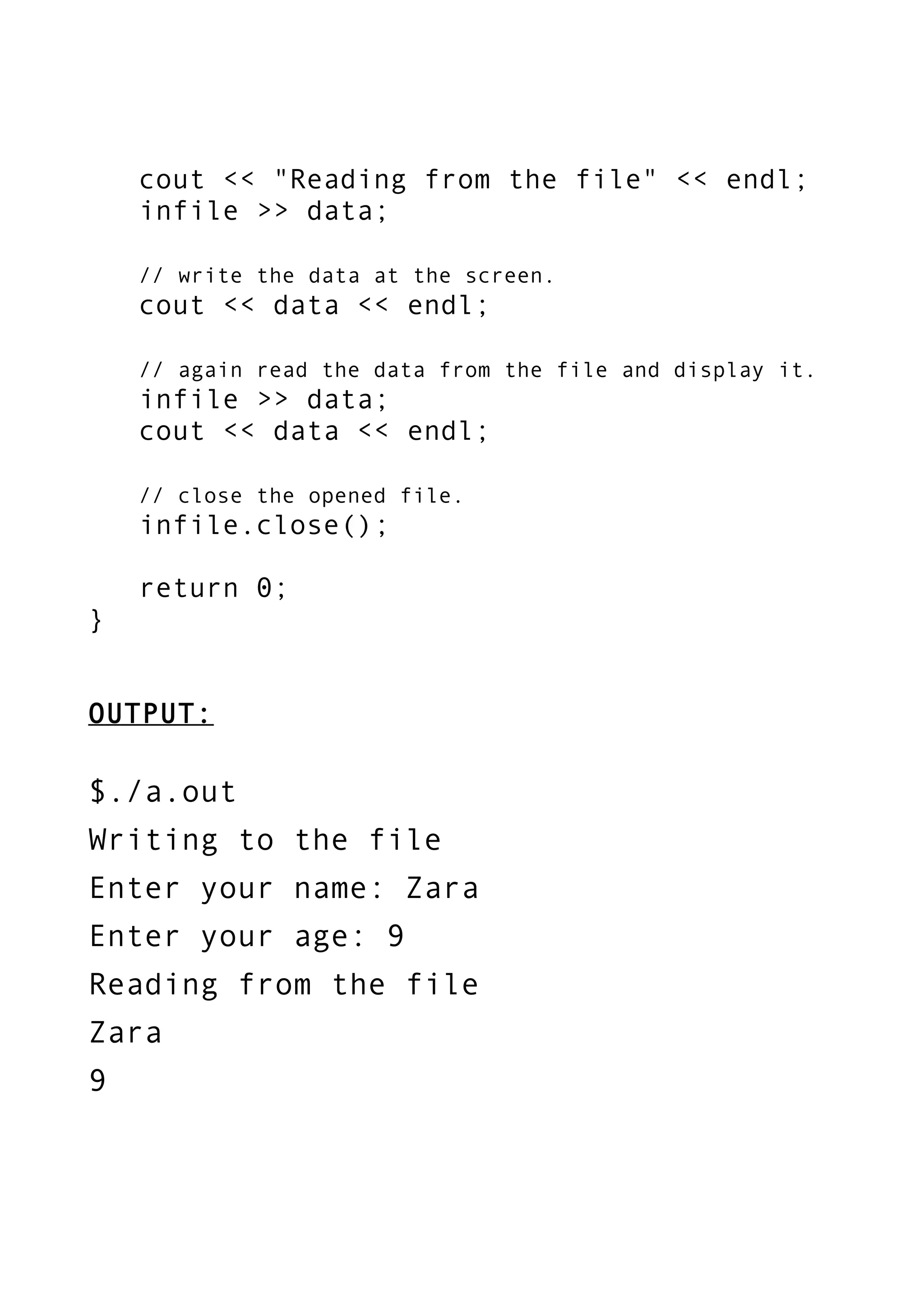 cout << "Reading from the file" << endl;
infile >> data;
// write the data at the screen.
cout << data << endl;
// again read the data from the file and display it.
infile >> data;
cout << data << endl;
// close the opened file.
infile.close();
return 0;
}
OUTPUT:
$./a.out
Writing to the file
Enter your name: Zara
Enter your age: 9
Reading from the file
Zara
9
 