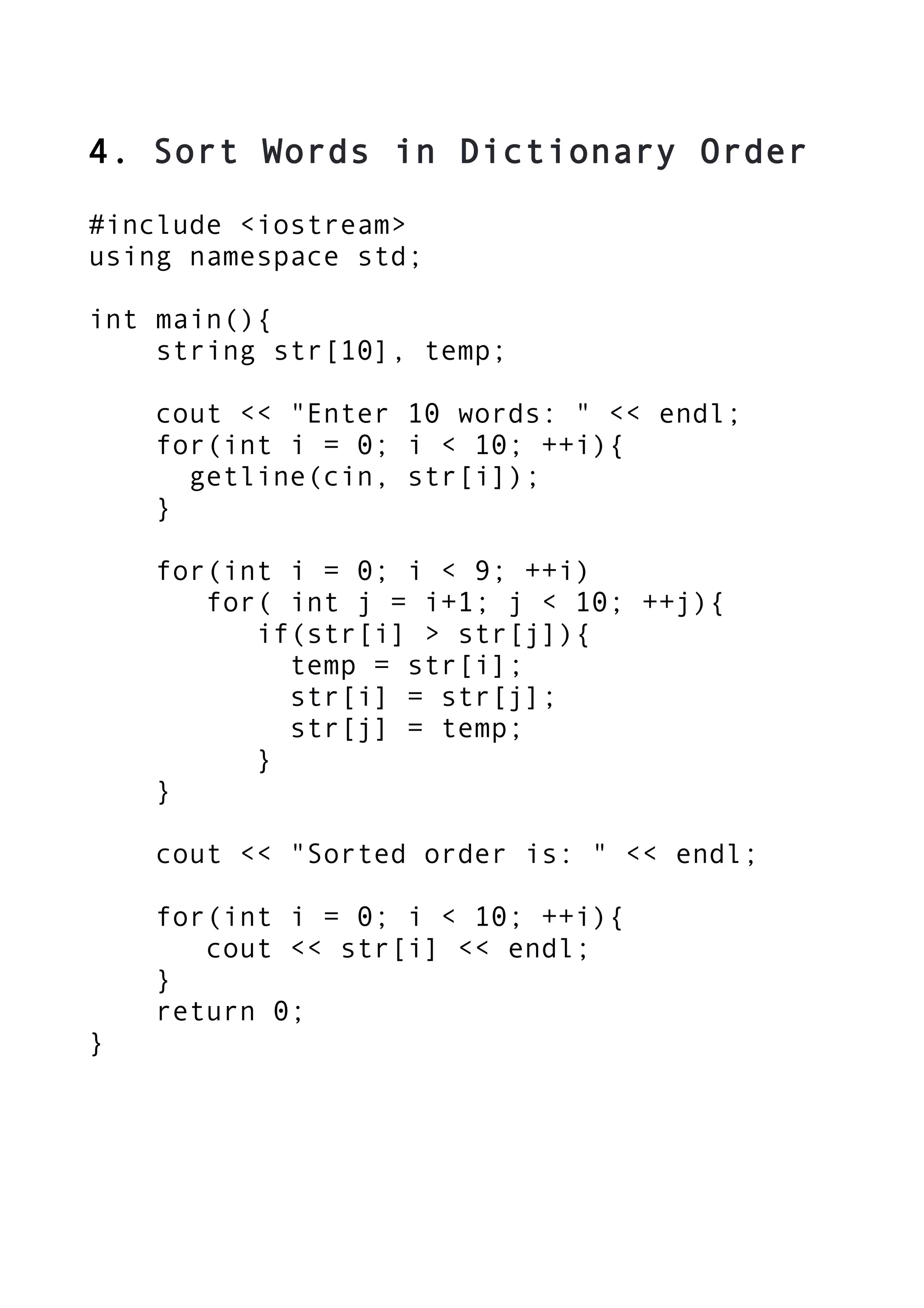 4. Sort Words in Dictionary Order
#include <iostream>
using namespace std;
int main(){
string str[10], temp;
cout << "Enter 10 words: " << endl;
for(int i = 0; i < 10; ++i){
getline(cin, str[i]);
}
for(int i = 0; i < 9; ++i)
for( int j = i+1; j < 10; ++j){
if(str[i] > str[j]){
temp = str[i];
str[i] = str[j];
str[j] = temp;
}
}
cout << "Sorted order is: " << endl;
for(int i = 0; i < 10; ++i){
cout << str[i] << endl;
}
return 0;
}
 