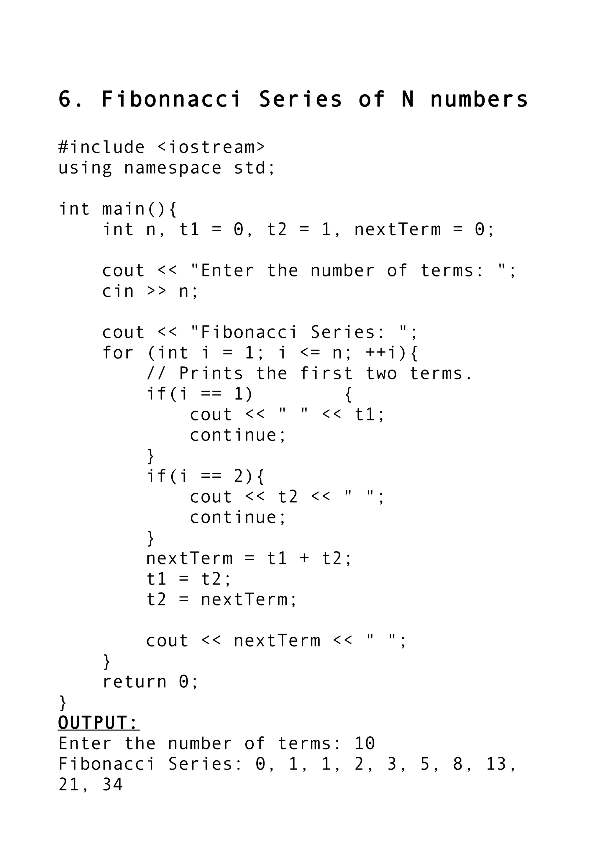 6. Fibonnacci Series of N numbers
#include <iostream>
using namespace std;
int main(){
int n, t1 = 0, t2 = 1, nextTerm = 0;
cout << "Enter the number of terms: ";
cin >> n;
cout << "Fibonacci Series: ";
for (int i = 1; i <= n; ++i){
// Prints the first two terms.
if(i == 1) {
cout << " " << t1;
continue;
}
if(i == 2){
cout << t2 << " ";
continue;
}
nextTerm = t1 + t2;
t1 = t2;
t2 = nextTerm;
cout << nextTerm << " ";
}
return 0;
}
OUTPUT:
Enter the number of terms: 10
Fibonacci Series: 0, 1, 1, 2, 3, 5, 8, 13,
21, 34
 