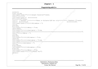 Chapter: 1Chapter: 1Chapter: 1Chapter: 1
Programming whit C++
---------------------------------------------------------------------------------------------------------------------------------------------------------
Submitted to: Mr.Kamran Khan
Submitted by: Padshah Gul
Course: Bs-Telecom Page No: - 7 of 52
clrscr();
float k,m,cm;
cout<<endl<<endl<<"tttLength Converter"<<endl;
cout<<"tttt";
cout<<endl<<endl<<" 0==========0
0==========0"<<endl;
cout<<" l Peshawar l-----------There is distance B/W two city-----------l Nowshera l"<<endl;
cout<<" 0==========0 0==========0";
cout<<endl<<endl<<"ttttKilometer = ";
cin>>k;
m=k*1000;
cout<<endl<<"ttttMeter = "<<m;
cm=k*100000;
cout<<endl<<"ttttCentimeter = "<<cm;
cout<<endl<<"================================================================================";
cout<<"ttttMeter = ";
cin>>m;
k=m/1000;
cout<<endl<<"ttttKilometer = "<<k;
cm=m*100;
cout<<endl<<"ttttCentimeter = "<<cm;
cout<<endl<<"================================================================================";
cout<<"ttttCentimeter = ";
cin>>cm;
k=cm/100000;
cout<<endl<<"ttttKilometer = "<<k;
m=cm/100;
cout<<endl<<"ttttMeter = "<<m;
cout<<endl<<endl<<"tttt*Thank You*";
getch();
}
 
