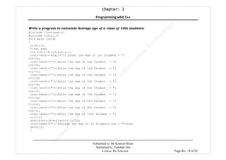 Chapter: 1Chapter: 1Chapter: 1Chapter: 1
Programming whit C++
---------------------------------------------------------------------------------------------------------------------------------------------------------
Submitted to: Mr.Kamran Khan
Submitted by: Padshah Gul
Course: Bs-Telecom Page No: - 8 of 52
Write a program to calculate Average age of a class of 10th students:
#include <iostream.h>
#include <conio.h>
void main (void)
{
clrscr();
float avg;
int a,b,c,d,e,f,g,h,i,j;
cout<<endl<<endl<<"t Enter the Age of 1st Student = ";
cin>>a;
cout<<endl<<"tEnter the Age of 2nd Student = ";
cin>>b;
cout<<endl<<"tEnter the Age of 3rd Student = ";
cin>>c;
cout<<endl<<"tEnter the Age of 4th Student = ";
cin>>d;
cout<<endl<<"tEnter the Age of 5th Student = ";
cin>>e;
cout<<endl<<"tEnter the Age of 6th Student = ";
cin>>f;
cout<<endl<<"tEnter the Age of 7th Student = ";
cin>>g;
cout<<endl<<"tEnter the Age of 8th Student = ";
cin>>h;
cout<<endl<<"tEnter the Age of 9th Student = ";
cin>>i;
cout<<endl<<"tEnter the Age of 10th Student = ";
cin>>j;
avg=(a+b+c+d+e+f+g+h+i+j)/10;
cout<<endl<<"tAverage the Age of 10 Students are = "<<avg;
getch();
}
 