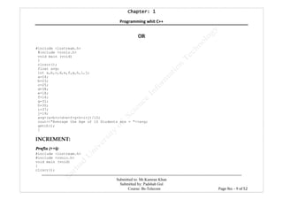 Chapter: 1Chapter: 1Chapter: 1Chapter: 1
Programming whit C++
---------------------------------------------------------------------------------------------------------------------------------------------------------
Submitted to: Mr.Kamran Khan
Submitted by: Padshah Gul
Course: Bs-Telecom Page No: - 9 of 52
OR
#include <iostream.h>
#include <conio.h>
void main (void)
{
clrscr();
float avg;
int a,b,c,d,e,f,g,h,i,j;
a=24;
b=23;
c=25;
d=38;
e=18;
f=14;
g=31;
h=30;
i=37;
j=19;
avg=(a+b+c+d+e+f+g+h+i+j)/10;
cout<<"Average the Age of 10 Students are = "<<avg;
getch();
}
INCREMENT:
Prefix (++i):
#include <iostream.h>
#include <conio.h>
void main (void)
{
clrscr();
 
