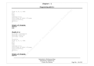 Chapter: 1Chapter: 1Chapter: 1Chapter: 1
Programming whit C++
---------------------------------------------------------------------------------------------------------------------------------------------------------
Submitted to: Mr.Kamran Khan
Submitted by: Padshah Gul
Course: Bs-Telecom Page No: - 10 of 52
float a, b, c, sum;
a=7;
b=6;
c=5;
sum=a+b+(++c);
cout<<"Sum of A+B+C ="<<sum;
cout<<"tC="<<c;
getch();
}
Output of Program:
Sum=19
C=6
Postfix (i++):
#include <iostream.h>
#include <conio.h>
void main (void)
{
clrscr();
float a, b, c, sum;
a=7;
b=6;
c=5;
sum=a+b+(c++);
cout<<"Sum of A+B+C ="<<sum;
cout<<"tC="<<c;
getch();
}
Output of Program:
Sum=18
 