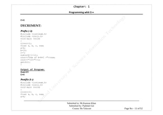 Chapter: 1Chapter: 1Chapter: 1Chapter: 1
Programming whit C++
---------------------------------------------------------------------------------------------------------------------------------------------------------
Submitted to: Mr.Kamran Khan
Submitted by: Padshah Gul
Course: Bs-Telecom Page No: - 11 of 52
C=6
DECREMENT:
Prefix (--i):
#include <iostream.h>
#include <conio.h>
void main (void)
{
clrscr();
float a, b, c, sum;
a=4;
b=10;
c=7;
sum=a+b+(--c);
cout<<"Sum of A+B+C ="<<sum;
cout<<"tC="<<c;
getch();
}
Output of Program:
Sum=20
C=6
Postfix (i--):
#include <iostream.h>
#include <conio.h>
void main (void)
{
clrscr();
float a, b, c, sum;
a=4;
 