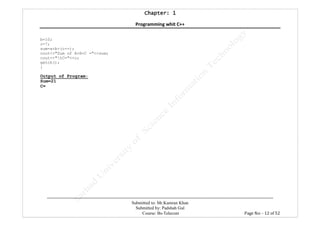 Chapter: 1Chapter: 1Chapter: 1Chapter: 1
Programming whit C++
---------------------------------------------------------------------------------------------------------------------------------------------------------
Submitted to: Mr.Kamran Khan
Submitted by: Padshah Gul
Course: Bs-Telecom Page No: - 12 of 52
b=10;
c=7;
sum=a+b+(c--);
cout<<"Sum of A+B+C ="<<sum;
cout<<"tC="<<c;
getch();
}
Output of Program:
Sum=21
C=
 