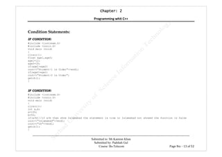 Chapter:Chapter:Chapter:Chapter: 2222
Programming whit C++
---------------------------------------------------------------------------------------------------------------------------------------------------------
Submitted to: Mr.Kamran Khan
Submitted by: Padshah Gul
Course: Bs-Telecom Page No: - 13 of 52
Condition Statements:
IF CONDITION:
#include <iostream.h>
#include <conio.h>
void main (void)
{
clrscr();
float age1,age2;
age1=12;
age2=18;
if(age1>age2)
cout<<"Student-1 is Older"<<endl;
if(age2>age1)
cout<<"Student-2 is Older";
getch();
}
IF CONDITION:
#include <iostream.h>
#include <conio.h>
void main (void)
{
clrscr();
int a,b;
a=100;
b=50;
if(a>b)//if a>b than show Islamabad the statement is true or Islamabad not showed the function is false
cout<<"Islamabad"<<endl;
cout<<"ok"<<endl;
getch();
}
 