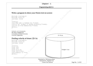 Chapter: 1Chapter: 1Chapter: 1Chapter: 1
Programming whit C++
---------------------------------------------------------------------------------------------------------------------------------------------------------
Submitted to: Mr.Kamran Khan
Submitted by: Padshah Gul
Course: Bs-Telecom Page No: - 1 of 52
Write a program to show your Desire text on screen:
#include <iostream.h>
#include <conio.h>
void main (void)
{
clrscr();
cout<<"My name is Padshah Gul."<<endl;
cout<<"I am student of Sarhad University."<<endl;
cout<<"I am from Afghanistan."<<endl;
getch();
}
Output of Program:
My name is Padshah Gul.
I am student of Sarhad University.
I am from Afghanistan.
Finding velocity of dram ( ∏∏∏∏r2.h):
#include <iostream.h>
#include <conio.h>
void main (void)
{
clrscr();
float h=8;
float r=5;
float pi=3.14;
float v=h*r*r*pi;
cout<<"Result is "<<v;
getch();
Height= 8 cm
2r=10 cm
 