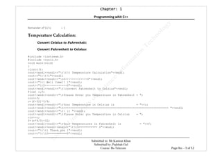 Chapter: 1Chapter: 1Chapter: 1Chapter: 1
Programming whit C++
---------------------------------------------------------------------------------------------------------------------------------------------------------
Submitted to: Mr.Kamran Khan
Submitted by: Padshah Gul
Course: Bs-Telecom Page No: - 3 of 52
Remainder of 5/2 is = 1
Temperature Calculation:
Convert Celsius to Fahrenheit:
Convert Fahrenheit to Celsius:
#include <iostream.h>
#include <conio.h>
void main(void)
{
clrscr();
cout<<endl<<endl<<"ttt Temperature Calculation"<<endl;
cout<<"ttt"<<endl;
cout<<endl<<endl<<"t0-------------0"<<endl;
cout<<"tl Well Come!! l"<<endl;
cout<<"t0-------------0"<<endl;
cout<<endl<<endl<<"tconvert Fahrenheit to Celsius"<<endl;
float c,f;
cout<<endl<<endl<<"tPlease Enter you Temperature in Fahrenheit = ";
cin>>f;
c=(f-32)*5/9;
cout<<endl<<endl<<"tYour Temperature in Celsius is = "<<c;
cout<<endl<<endl<<"t============================================================== "<<endl;
cout<<endl<<endl<<"t it "<<endl;
cout<<endl<<endl<<"tPlease Enter you Temperature in Celsius = ";
cin>>c;
f=(c*9/5)+32;
cout<<endl<<endl<<"tYour Temperatures in Fahrenheit is = "<<f;
cout<<endl<<endl<<endl<<"ttO=========== 0"<<endl;
cout<<"ttl Thank you l"<<endl;
cout<<"tt0===========0"<<endl;
 