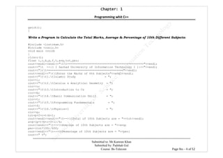 Chapter: 1Chapter: 1Chapter: 1Chapter: 1
Programming whit C++
---------------------------------------------------------------------------------------------------------------------------------------------------------
Submitted to: Mr.Kamran Khan
Submitted by: Padshah Gul
Course: Bs-Telecom Page No: - 4 of 52
getch();
}
Write a Program to Calculate the Total Marks, Average & Percentage of 10th Different Subjects:
#include <iostream.h>
#include <conio.h>
void main (void)
{
clrscr();
float i,c,b,p,f,t,avg,tot,per;
cout<<endl<<endl<<"tt============================================="<<endl;
cout<<"t --:( I Sarhad University of Information Technology I ):--"<<endl;
cout<<"tt============================================="<<endl;
cout<<endl<<"ttEnter the Marks of 6th Subjects"<<endl<<endl;
cout<<"tt1.tIslamic Study = ";
cin>>i;
cout<<"tt2.tCaculus & Analytical Geometry = ";
cin>>c;
cout<<"tt3.tIntroduction to Cs = ";
cin>>b;
cout<<"tt4.tBasic Communication Skill = ";
cin>>t;
cout<<"tt5.tProgramming Fundamentals = ";
cin>>f;
cout<<"tt6.tPhysics-1 = ";
cin>>p;
tot=p+f+c+t+b+i;
cout<<endl<<endl<<"t-->tTotal of 10th Subjects are = "<<tot<<endl;
avg=(p+t+b+c+f+i)/6;
cout<<endl<<"t-->tAverage of 10th Subjects are = "<<avg;
per=(tot*100)/600;
cout<<endl<<"t-->tPesentage of 10th Subjects are = "<<per;
cout<<" %";
 