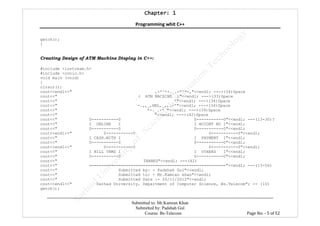 Chapter: 1Chapter: 1Chapter: 1Chapter: 1
Programming whit C++
---------------------------------------------------------------------------------------------------------------------------------------------------------
Submitted to: Mr.Kamran Khan
Submitted by: Padshah Gul
Course: Bs-Telecom Page No: - 5 of 52
getch();
}
Creating Design of ATM Machine Display in C++:
#include <iostream.h>
#include <conio.h>
void main (void)
{
clrscr();
cout<<endl<<" ,-*^*-._.-*^*-,"<<endl; --->(34)Space
cout<<" ( ATM MACHINE )"<<endl; --->(33)Space
cout<<" ` '"<<endl; --->(34)Space
cout<<" `-.,,_,HBL,_,,.-'"<<endl; --->(34)Space
cout<<" *-._.-* "<<endl; --->(39)Space
cout<<" "<<endl; --->(42)Space
cout<<" 0-----------0 0-----------0"<<endl; ---(13-30)?
cout<<" I ONLINE I I ACCONT NO I"<<endl;
cout<<" 0-----------0 0-----------0"<<endl;
cout<<endl<<" 0-----------0 0-----------0"<<endl;
cout<<" I CASH.WITH I I PAYMENT I"<<endl;
cout<<" 0-----------0 0-----------0"<<endl;
cout<<endl<<" 0-----------0 0-----------0"<<endl;
cout<<" I BILL TRMS I I OTHERS I"<<endl;
cout<<" 0-----------0 0-----------0"<<endl;
cout<<" THANKS"<<endl; ---(42)
cout<<" ========================================================"<<endl; ---(13-56)
cout<<" Submitted by: - Padshah Gul"<<endl;
cout<<" Submitted to: - Mr.Kamran khan"<<endl;
cout<<" Submitted Date :- 20/11/2012"<<endl;
cout<<endl<<" Sarhad University, Department of Computer Science, Bs.Telecom"; -- (10)
getch();
 