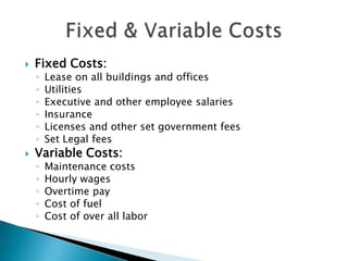    Fixed Costs:
    ◦   Lease on all buildings and offices
    ◦   Utilities
    ◦   Executive and other employee salaries
    ◦   Insurance
    ◦   Licenses and other set government fees
    ◦   Set Legal fees
   Variable Costs:
    ◦   Maintenance costs
    ◦   Hourly wages
    ◦   Overtime pay
    ◦   Cost of fuel
    ◦   Cost of over all labor
 