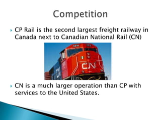    CP Rail is the second largest freight railway in
    Canada next to Canadian National Rail (CN)




   CN is a much larger operation than CP with
    services to the United States.
 