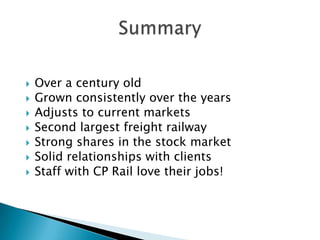    Over a century old
   Grown consistently over the years
   Adjusts to current markets
   Second largest freight railway
   Strong shares in the stock market
   Solid relationships with clients
   Staff with CP Rail love their jobs!
 