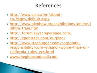    http://www.cpr.ca/en/about-
    cp/Pages/default.aspx
   http://www.glenbow.org/exhibitions/online/l
    ibhtm/train.htm
   http://forum.skyscraperpage.com/
   http://cpontrack.com/ourplan/
   http://www.treehugger.com/corporate-
    responsibility/corn-ethanol-worse-than-oil-
    california-rules-yes.html
   www.theglobeandmail.com
 