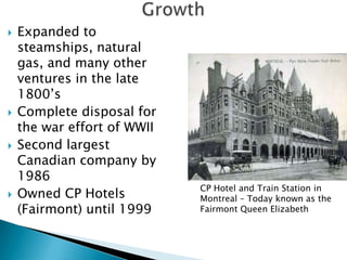    Expanded to
    steamships, natural
    gas, and many other
    ventures in the late
    1800’s
   Complete disposal for
    the war effort of WWII
   Second largest
    Canadian company by
    1986
                             CP Hotel and Train Station in
   Owned CP Hotels          Montreal – Today known as the
    (Fairmont) until 1999    Fairmont Queen Elizabeth
 