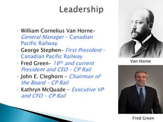 ◦ William Cornelius Van Horne–
  General Manager – Canadian
  Pacific Railway
◦ George Stephen– First President –
  Canadian Pacific Railway
                                      Van Horne
◦ Fred Green– 16th and current
  President and CEO – CP Rail
◦ John E. Cleghorn – Chairman of
  the Board – CP Rail
◦ Kathryn McQuade – Executive VP
  and CFO – CP Rail


                                      Fred Green
 