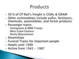    50 % of CP Rail’s freight is COAL & GRAIN
   Other commodities include sulfur, fertilizers,
    chemicals, automobiles, and forest products
   Passenger trains:
    ◦ Immigrants & WWII Troops
    ◦ West Coast Express
    ◦ Rocky Mountaineer
   Steamships
   Funeral Trains for important people
   Hotels until 1999
   Airline from 1942 - 1987
 
